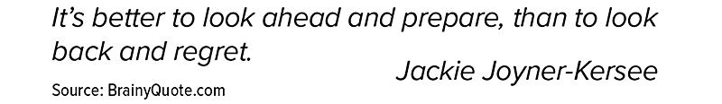 It’s better to look ahead and prepare, than to look back and regret. Jackie Joyner-Kersee. Source: BrainyQuote.com.