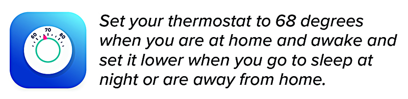 Set your thermostat to 68 degrees when you are at home and awake and set it lower when you go to sleep at night or are away from home. 