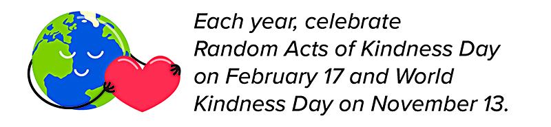 Each year, celebrate Random Acts of Kindness Day on February 17 and World Kindness Day on November 13.