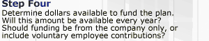 Step 4. Determine dollars available to fund the plan. Will this amount be available every year? Should funding be from the company only, or include voluntary employee contributions?